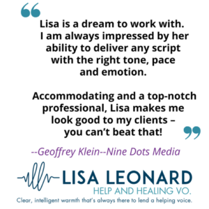 Self-promotion graphic: "Lisa is a dream to work with. I am always impressed by her ability to deliver any script with the right tone, pace, and emotion. Accommodating and a top-notch professional, Lisa makes me look good to my clients -- you can't beat that! - Geoffrey Klein, Nine Dots Media"